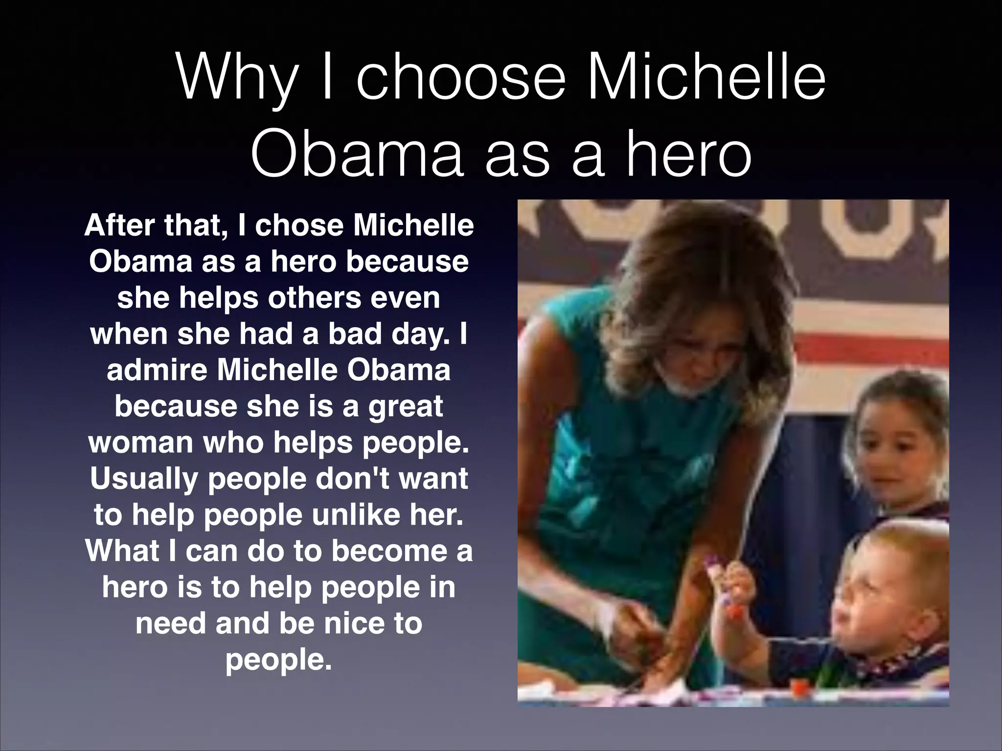 Why I choose Michelle
Obama as a hero
After that, I chose Michelle
Obama as a hero because
she helps others even
when she had a bad day. I
admire Michelle Obama
because she is a great
woman who helps people.
Usually people don't want
to help people unlike her.
What I can do to become a
hero is to help people in
need and be nice to
people.

 