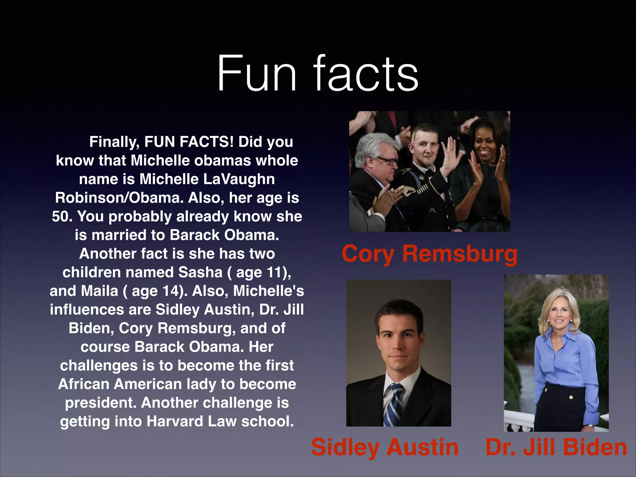 Fun facts

Finally, FUN FACTS! Did you
know that Michelle obamas whole
name is Michelle LaVaughn
Robinson/Obama. Also, her age is
50. You probably already know she
is married to Barack Obama.
Another fact is she has two
children named Sasha ( age 11),
and Maila ( age 14). Also, Michelle's
inﬂuences are Sidley Austin, Dr. Jill
Biden, Cory Remsburg, and of
course Barack Obama. Her
challenges is to become the ﬁrst
African American lady to become
president. Another challenge is
getting into Harvard Law school.

Cory Remsburg

Sidley Austin

Dr. Jill Biden

 