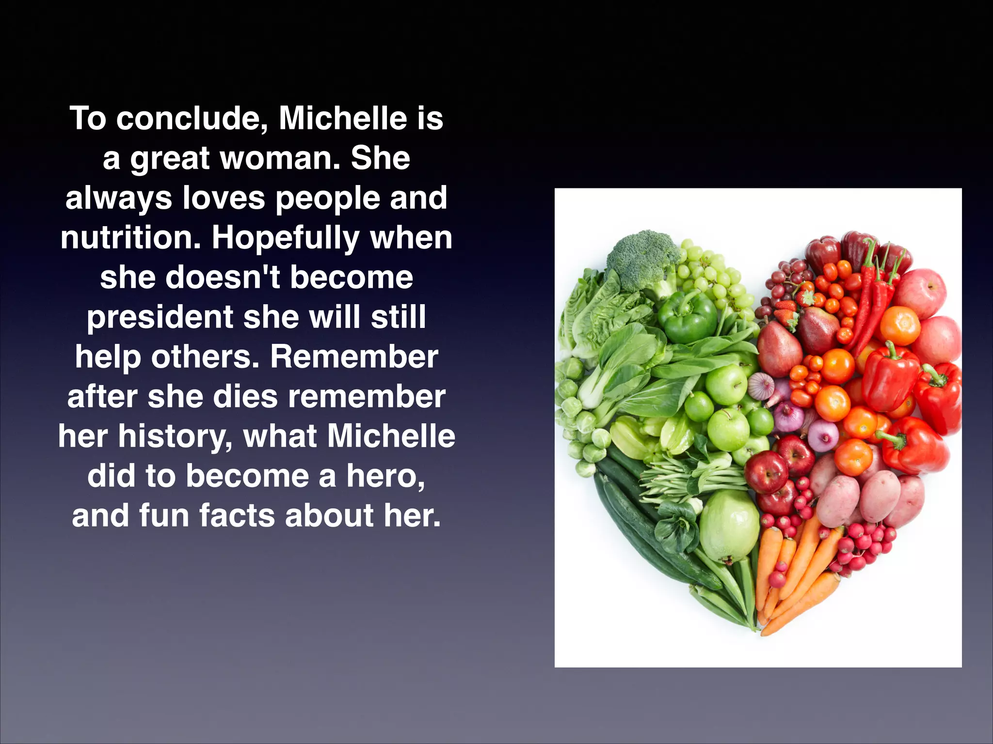 To conclude, Michelle is
a great woman. She
always loves people and
nutrition. Hopefully when
she doesn't become
president she will still
help others. Remember
after she dies remember
her history, what Michelle
did to become a hero,
and fun facts about her.

 