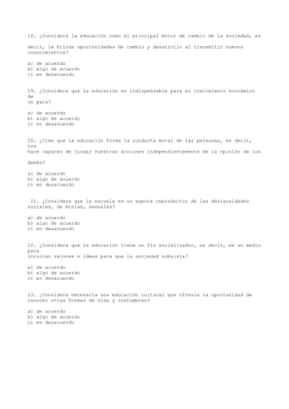 18. ¿Considera la educación como el principal motor de cambio de la sociedad, es

decir, le brinda oportunidades de cambio y desarrollo al transmitir nuevos
conocimientos?

a) de acuerdo
b) algo de acuerdo
c) en desacuerdo


19. ¿Considera que la educación es indispensable para el crecimiento económico
de
un país?

a) de acuerdo
b) algo de acuerdo
c) en desacuerdo


20. ¿Cree que la educación forma la conducta moral de las personas, es decir,
nos
hace capaces de juzgar nuestras acciones independientemente de la opinión de los

demás?

a) de acuerdo
b) algo de acuerdo
c) en desacuerdo


 21. ¿Considera que la escuela es un agente reproductor de las desigualdades
sociales, de etnias, sexuales?

a) de acuerdo
b) algo de acuerdo
c) en desacuerdo


22. ¿Considera que la educación tiene un fin socializador, es decir, es un medio
para
inculcar valores e ideas para que la sociedad subsista?

a) de acuerdo
b) algo de acuerdo
c) en desacuerdo


23. ¿Considera necesaria una educación cultural que ofrezca la oportunidad de
conocer otras formas de vida y costumbres?

a) de acuerdo
b) algo de acuerdo
c) en desacuerdo
 