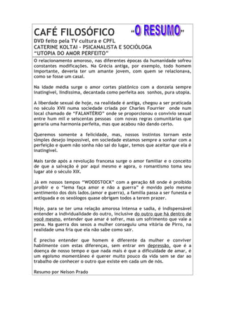 CAFÉ FILOSÓFICO                              “                      ”
DVD feito pela TV cultura e CPFL
CATERINE KOLTAI – PSICANALISTA E SOCIÓLOGA
“UTOPIA DO AMOR PERFEITO”
O relacionamento amoroso, nas diferentes épocas da humanidade sofreu
constantes modificações. Na Grécia antiga, por exemplo, todo homem
importante, deveria ter um amante jovem, com quem se relacionava,
como se fosse um casal.

Na idade média surge o amor cortes platônico com a donzela sempre
inatingível, lindíssima, decantada como perfeita aos sonhos, pura utopia.

A liberdade sexual de hoje, na realidade é antiga, chegou a ser praticada
no século XVII numa sociedade criada por Charles Fourrier onde num
local chamado de “FALANTÉRIO” onde se proporcionou o convívio sexual
entre hum mil e seiscentas pessoas com novas regras comunitárias que
geraria uma harmonia perfeita, mas que acabou não dando certo.

Queremos somente a felicidade, mas, nossos instintos tornam este
simples desejo impossível, em sociedade estamos sempre a sonhar com a
perfeição e quem não sonha não sai do lugar, temos que aceitar que ela é
inatingível.

Mais tarde após a revolução francesa surge o amor familiar e o conceito
de que a salvação é por aqui mesmo e agora, o romantismo toma seu
lugar até o século XIX.

Já em nossos tempos “WOODSTOCK” com a geração 68 onde é proibido
proibir e o “lema faça amor e não a guerra” é movido pelo mesmo
sentimento dos dois lados.(amor e guerra), a família passa a ser funesta e
antiquada e os sexólogos quase obrigam todos a terem prazer.

Hoje, para se ter uma relação amorosa intensa e sadia, é indispensável
entender a individualidade do outro, inclusive do outro que há dentro de
você mesmo, entender que amar é sofrer, mas um sofrimento que vale a
pena. Na guerra dos sexos a mulher conseguiu uma vitória de Pirro, na
realidade uma fria que ela não sabe como sair.

È preciso entender que homem é diferente da mulher e conviver
habilmente com estas diferenças, sem entrar em depressão, que é a
doença de nosso tempo e que nada mais é que a dificuldade de amar, é
um egoísmo momentâneo é querer muito pouco da vida sem se dar ao
trabalho de conhecer o outro que existe em cada um de nós.

Resumo por Nelson Prado
 