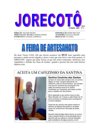 DEZ
                                                                  EMBRO 2009 N° 3
_____________________________________________________________________________________
DIREÇÃO NELSON PRADO                              EDITORAÇÃO NEIDE BOCUZZI
ORIENTAÇÃO TÉCNICA SERGIO ONISHI                  ACESSORIA RAFAELA PRADO
ENTREVISTA VILMAR LAMPREZA                        DIGITAÇÃO CLAUDIA
_____________________________________________________________________________________




Da dona Tereza CASA 260 que deverá acontecer dia 05/12 trará sugestões para
presentes e ainda servirá salgados e doces é mais que uma feira é uma festa gostosa. O
JORECOTÔ sugeriu que dona Teresa, já que não temos restaurante, oferecesse seus
salgadinhos e bebidas nos finais de semana quando o pessoal não tem onde beliscar
alguma coisa.



   ACEITA UM CAFEZINHO DA SANTINA
                                         Santina Coutinho dos Santos
                                         sempre do nosso lado sempre com um sorriso
                                         alegre no rosto sempre oferecendo um
                                         cafezinho, esta é a Dona Santina que sempre
                                         nos socorre na faxina dos quiosques e do
                                         salão de eventos mora la no Jardim
                                         Centenário em Campinas vem todos os dias
                                         para o trabalho em dois ônibus.

                                         Ela é separada e seu sonho é que os dois
                                         filhos Wendel de 13 anos e João Pedro de 10
                                         anos concluam os estudos para conseguirem
                                         um bom trabalho.

                                         Gosta de seu serviço mas adora mesmo é
                                         admirar as belezas dos jardins e as belas
                                         casas do condomínio e de todas as áreas
                                         verdes.

                                         Quando está de folga adora dormir um pouco
                                         mais e assistir filmes a única atividade que a
                                         perturba são as sujeiras e marcas deixadas
                                         pelo vandalismo de alguns jovens, se for
                                         criança mal educada então é muito
 