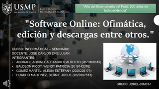 "Software Online: Ofimática,
edición y descargas entre otros."
CURSO: INFORMÁTICA I – SEMINARIO
DOCENTE: JOSÉ CARLOS ORE LUJAN
INTEGRANTES:
• ANDRADE AQUINO, ALEXANDER ALBERTO (2020168615)
• BALDEON PICOY, WENDY PATRICIA (2019142376)
• GÓMEZ MARTEL, ALEXIA ESTEFANY (2020225179)
• HUACHO MARTINEZ, BERNIE JOSUE (2020207813)
GRUPO: JOREL-02M03-1
“Año del Bicentenario del Perú: 200 años de
Independencia”
 