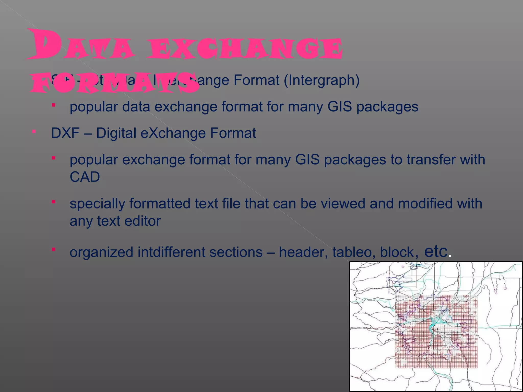 D ATA           EXCHANGE
FORMATS
 SIF – Standard Interchange Format (Intergraph)

       popular data exchange format for many GIS packages
   DXF – Digital eXchange Format
       popular exchange format for many GIS packages to transfer with
        CAD
       specially formatted text file that can be viewed and modified with
        any text editor
       organized intdifferent sections – header, tableo, block , etc.
 