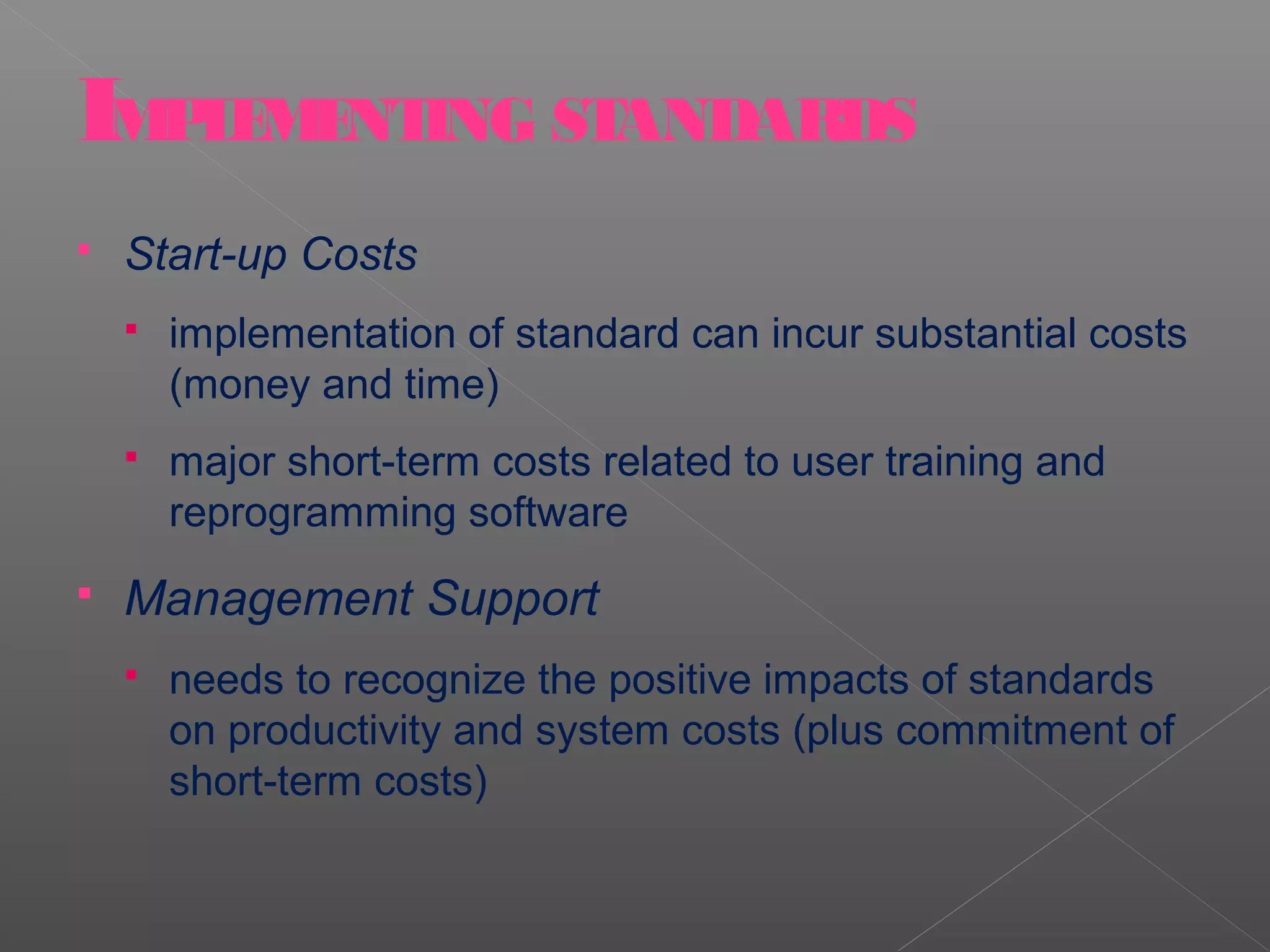 IMPLEMENTING STANDARDS
   Start-up Costs
       implementation of standard can incur substantial costs
        (money and time)
       major short-term costs related to user training and
        reprogramming software
   Management Support
       needs to recognize the positive impacts of standards
        on productivity and system costs (plus commitment of
        short-term costs)
 