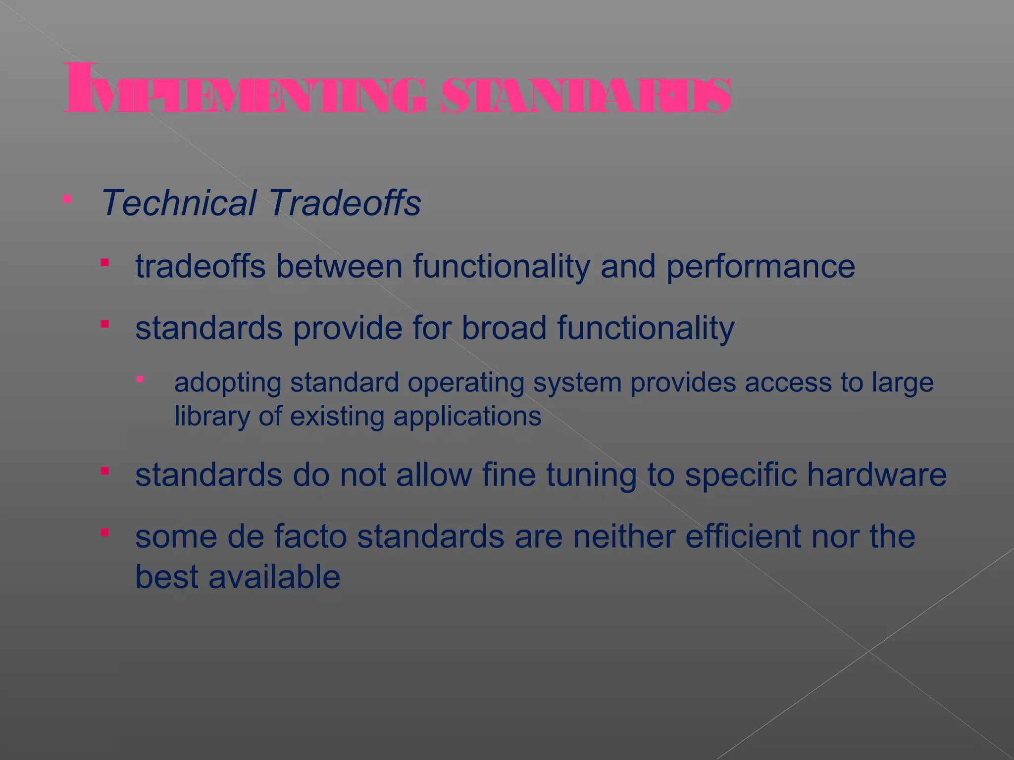 IMPLEMENTING STANDARDS
   Technical Tradeoffs
       tradeoffs between functionality and performance
       standards provide for broad functionality
           adopting standard operating system provides access to large
            library of existing applications
       standards do not allow fine tuning to specific hardware
       some de facto standards are neither efficient nor the
        best available
 