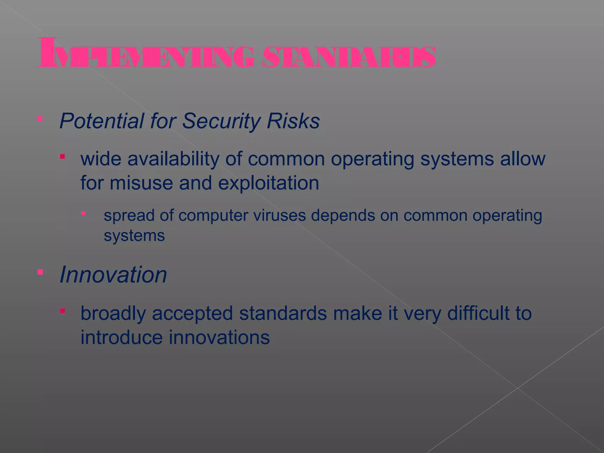 IMPLEMENTING STANDARDS
   Potential for Security Risks
       wide availability of common operating systems allow
        for misuse and exploitation
           spread of computer viruses depends on common operating
            systems

   Innovation
       broadly accepted standards make it very difficult to
        introduce innovations
 