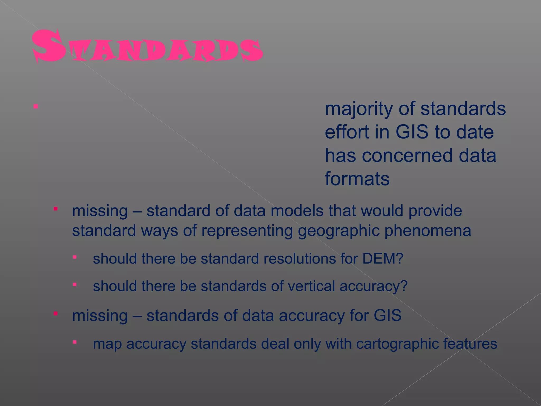 S TANDARDS
                                             majority of standards
                                              effort in GIS to date
                                              has concerned data
                                              formats
       missing – standard of data models that would provide
        standard ways of representing geographic phenomena
           should there be standard resolutions for DEM?
           should there be standards of vertical accuracy?
       missing – standards of data accuracy for GIS
           map accuracy standards deal only with cartographic features
 