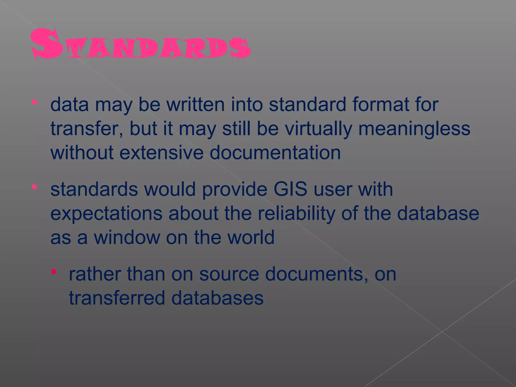 S TANDARDS
   data may be written into standard format for
    transfer, but it may still be virtually meaningless
    without extensive documentation
   standards would provide GIS user with
    expectations about the reliability of the database
    as a window on the world
       rather than on source documents, on
        transferred databases
 