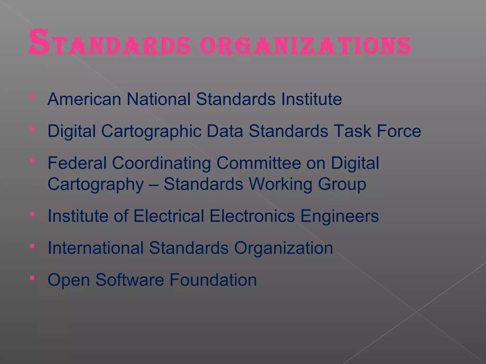 S TANDARDS ORGANIZATIONS
   American National Standards Institute
   Digital Cartographic Data Standards Task Force
   Federal Coordinating Committee on Digital
    Cartography – Standards Working Group
   Institute of Electrical Electronics Engineers
   International Standards Organization
   Open Software Foundation
 
