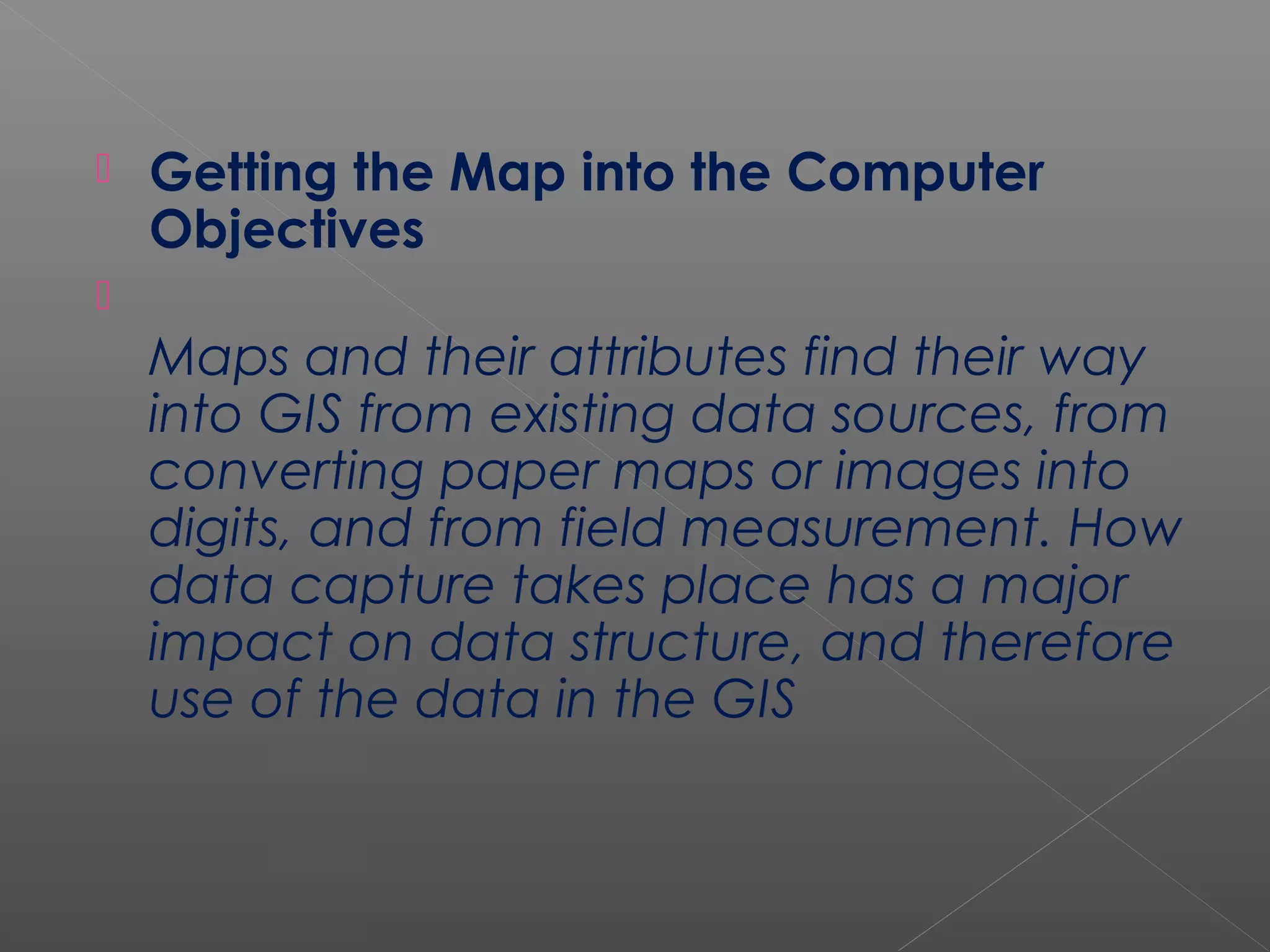    Getting the Map into the Computer
    Objectives

    Maps and their attributes find their way
    into GIS from existing data sources, from
    converting paper maps or images into
    digits, and from field measurement. How
    data capture takes place has a major
    impact on data structure, and therefore
    use of the data in the GIS
 