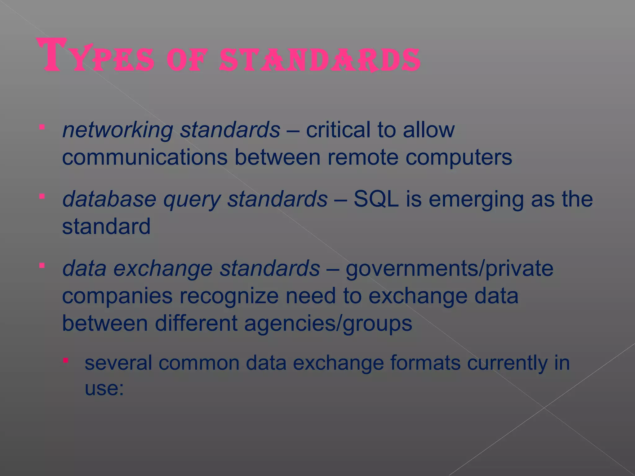T YPES OF STANDARDS
   networking standards – critical to allow
    communications between remote computers
   database query standards – SQL is emerging as the
    standard
   data exchange standards – governments/private
    companies recognize need to exchange data
    between different agencies/groups
       several common data exchange formats currently in
        use:
 