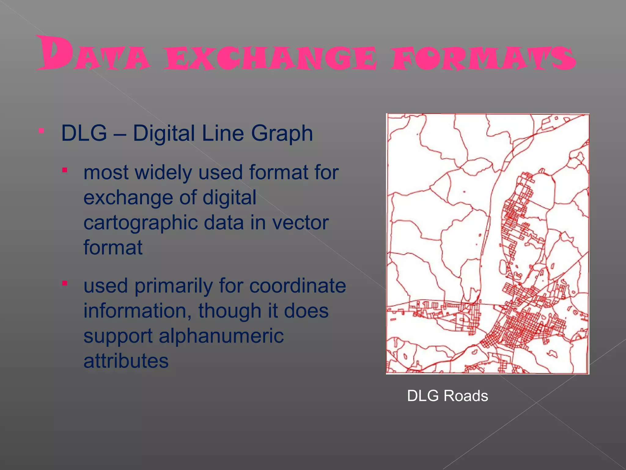 DATA EXCHANGE FORMATS
   DLG – Digital Line Graph
       most widely used format for
        exchange of digital
        cartographic data in vector
        format
       used primarily for coordinate
        information, though it does
        support alphanumeric
        attributes
                                        DLG Roads
 
