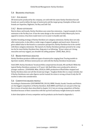 Global Brand Management: Harley-Davidson


5.4 BRANDING STRATEGIES
5.4.1 SUB-BRANDS
All motorcycles produced by the company, are sold with the name Harley-Davidson but sub
brands are used to define the type of motorcycle and the target group. Examples of these sub
brands are Superlow, Nightster, Fat Boy and Soft-Tail.

5.4.2 BRAND EXTENSIONS
Next to these sub brands, Harley-Davidson uses some line extensions. A good example of a line
extension is the Fat Boy Low. It has the same design as the normal Fat Boy Motorcycle, but to
appeal to women, it has been made lower so it is easier to handle and ride.

Another branding strategy of Harley-Davidson are category extensions. Harley does not only
offer motorcycles, it also offers a wide range of apparel, gadgets and much more. However it
gives added value to the brand in a consumers perspective, Harley-Davidson has to be careful
with these category extensions. The launch of a Harley-Davidson perfume proved to be a step
too far for most Harley-Davidson fans. Haig puts it as following: “If your values are ‘strong,
masculine and very rugged,’ you shouldn’t be selling perfume.” (HAIG, Matt, 2011)

5.5 BRAND PORTFOLIO ANALYSIS
Harley Davidson produces different types of motorcycles ranging from Touring models to
Sportster models. All these motorcycles are sold with the Harley-Davidson brand name.

Until 2009, Harley-Davidsons’ brand portfolio comprised two brands, HD and Buell. While the
typical Harley-Davidson customer is 47 years’ old, Buell bikes were produced to attract a
younger audience. (VAUGHAN, Mike, 2010) In 2009, production of Buell bikes stopped and
Harley-Davidson does not sell this brand any longer. Vaughan thinks this is a major mistake, but
if Harley-Davidsons own sales figures can be trusted, his vision is wrong, at least if only the US
market is taken into consideration.

5.6 COMPETITIVE BRANDS PROFILE
According to Datamonitor (DATAMONITOR, 2011b), BMW, Honda, Suzuki, Yamaha and Polaris
are the biggest competitors of Harley-Davidson. Both BMW and Polaris are not part of the top
five in terms of market share described in chapter 12.2, but are strong competitors of Harley-
Davidson because of their connection with the up-level and heavy-weight motorcycle market.

A short description of every competitor and its products can be found in Appendix 1.




                                                                                                 9
                                  Joren Lemiegre – A4040228
 