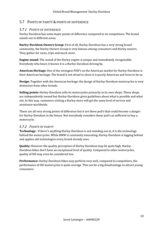 Global Brand Management: Harley-Davidson


5.7 POINTS OF PARITY & POINTS OF DIFFERENCE
5.7.1 POINTS OF DIFFERENCE
Harley Davidson has some major points of difference compared to its competitors. The brand
stands out in different areas.

Harley-Davidson Owners Group: First of all, Harley-Davidson has a very strong brand
community, the Harley Owners Group is very famous among consumers and Harley owners.
They gather for races, trips and much more.

Engine sound: The sound of the Harley engine is unique and immediately recognisable.
Everybody who hears it knows it is a Harley-Davidson driving by.

American Heritage: One of the strongest POD’s on the American market for Harley-Davidson is
their American heritage. The brand is not afraid to show it is purely American and loves to be so.

Design: Together with the American heritage, the design of Harley-Davidson motorcycles is very
distinctive from other brands.

Selling points: Harley-Davidson sells its motorcycles primarily in its own shops. These shops
are independently owned but Harley-Davidson gives guidelines about what is possible and what
not. In this way, customers visiting a Harley-store will get the same level of service and
assistance worldwide.

These are all very strong points of difference but it are these pod’s that could become a danger
for Harley-Davidson in the future. Not everybody considers these pod’s as sufficient to buy a
motorcycle.

5.7.2 POINTS OF PARITY
Technology: If there’s anything Harley-Davidson is not standing out at, it is the technology
behind the motorcycles. While BMW is constantly innovating, Harley-Davidson is lagging behind
and applies old technologies every brand already uses.

Quality: However the quality perception of Harley-Davidson may be quite high, Harley-
Davidson bikes don’t have an exceptional level of quality. Compared to other motorcycles,
quality of HD may even be considered low.

Performance: Harley-Davidson bikes may perform very well, compared to competitors, the
performance of HD motorcycles is quite average. This can be a big disadvantage to attract young
consumers.




                                                                                               10
                                  Joren Lemiegre – A4040228
 