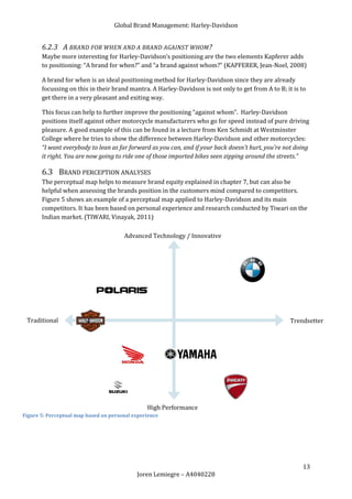Global Brand Management: Harley-Davidson


       6.2.3 A BRAND FOR WHEN AND A BRAND AGAINST WHOM ?
       Maybe more interesting for Harley-Davidson’s positioning are the two elements Kapferer adds
       to positioning: “A brand for when?” and “a brand against whom?” (KAPFERER, Jean-Noel, 2008)

       A brand for when is an ideal positioning method for Harley-Davidson since they are already
       focussing on this in their brand mantra. A Harley-Davidson is not only to get from A to B; it is to
       get there in a very pleasant and exiting way.

       This focus can help to further improve the positioning “against whom”. Harley-Davidson
       positions itself against other motorcycle manufacturers who go for speed instead of pure driving
       pleasure. A good example of this can be found in a lecture from Ken Schmidt at Westminster
       College where he tries to show the difference between Harley-Davidson and other motorcycles:
       “I want everybody to lean as far forward as you can, and if your back doesn't hurt, you're not doing
       it right. You are now going to ride one of those imported bikes seen zipping around the streets.”

       6.3 BRAND PERCEPTION ANALYSES
       The perceptual map helps to measure brand equity explained in chapter 7, but can also be
       helpful when assessing the brands position in the customers mind compared to competitors.
       Figure 5 shows an example of a perceptual map applied to Harley-Davidson and its main
       competitors. It has been based on personal experience and research conducted by Tiwari on the
       Indian market. (TIWARI, Vinayak, 2011)

                                       Advanced Technology / Innovative




 Traditional                                                                                        Trendsetter




                                                High Performance
Figure 5: Perceptual map based on personal experience




                                                                                                        13
                                            Joren Lemiegre – A4040228
 