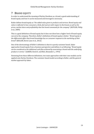 Global Brand Management: Harley-Davidson


7 BRAND EQUITY
In order to understand the meaning of Harley-Davidson as a brand, a good understanding of
brand equity and how it can be measured and leveraged is necessary.

Kotler defines brand equity as “the added value given to products and services. Brand equity and
value is reflected in how consumers, think, feel and act with respect to the brand, as well as the
prices, market share and profitability that the brand commands for the company” (KOTLER, Philip
et al., 2009)

This is a good definition of brand equity but it does not show how a higher level of brand equity
can serve the company. Therefore, Keller’s definition of brand equity is better: “Brand equity is
the differential effect that brand knowledge has on consumer response to the marketing of that
brand” (KELLER, Kevin Lane et al., 2012)

One of the shortcomings of Keller’s definition is that it is purely customer based. Aaker
approaches brand equity from a business perspective and defines it as following: “Brand equity
can be considered as the additional cash flow achieved by associating a brand with the underlying
product or service.” (AAKER, David A. and Biel, Alexander L., 1993)

Stemming from these different definitions, two main approaches with their own models can be
applied onto Harley-Davidson. The customer-based model according to Keller, and the general
market approach by Aaker.




                                                                                               14
                                   Joren Lemiegre – A4040228
 