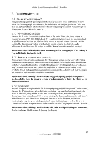 Global Brand Management: Harley-Davidson


8 RECOMMENDATIONS
8.1 BRANDING TO GENERATION Y
The goal of this paper is to get insights into the Harley-Davidson brand and to make it more
attractive to young people outside the US. In the following paragraphs, generation Y and how
they can be targeted more efficiently will be described by using research of Van den Bergh on
this subject. (VAN DEN BERGH, Joeri, 2011)

8.1.1 AUTHENTICITY/ REALNESS
Van den Bergh states that authenticity is still one of the major drivers for young people to
consider a brand. (VAN DEN BERGH, Joeri, 2011). Authenticity however, is not anymore about
origin, history and heritage but all about being honest to yourself, to your consumers and to
society. The classic interpretation of authenticity should never be shouted but only be
whispered. Eristoff has used this insight to build its “Pretty honest for a vodka-campaign”

Recommendation 1: If Harley-Davidson wants to appeal to young people, it has to keep it
real and it has to stay true to itself.

8.1.2 SELF-IDENTIFICATION WITH THE BRAND
The new generation are stimulus junkies. They have grown up in a society where advertising
and stimuli are omnipresent. They know advertising is there to sell products but they couldn’t
be bothered less about it. Content is king but they have more trust in people than ever. Friends
help this generation decide what to buy and employees or shop personnel are key to sell
products. Brands that appeal to this generation use social media and don’t push their messages
but engage the new consumer by offering him control.

Recommendation 2: Harley-Davidson has to engage with young people through social
media and offer them the power to become brand ambassadors. Harley-Davidson has to
friend its consumers.

8.1.3 UNIQUENESS
Another thing that is very important for branding to young people is uniqueness. On this subject,
Van den Bergh’s theories are aligned with the preliminary paragraphs about brand equity. In
order to appeal to young people, brands have to be unique, that is, they need to position
themselves with a unique brand DNA or brand identity. Furthermore, this complies with Aaker’s
model because it is all about brand perception. In order to make this work, a consistent
positioning through the years is indispensable. A brand that is doing very well in this area is
Lynx which has been using the same brand mantra for decades: “helping man to attract women”.

Recommendation 3: Harley-Davidson has to stick to its brand positioning and brand DNA.
Trying to change this identity will damage the brand.




                                                                                                20
                                  Joren Lemiegre – A4040228
 