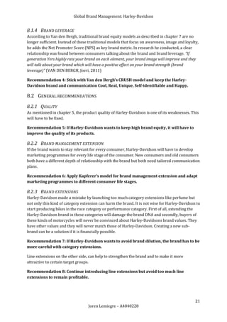 Global Brand Management: Harley-Davidson


8.1.4 BRAND LEVERAGE
According to Van den Bergh, traditional brand equity models as described in chapter 7 are no
longer sufficient. Instead of these traditional models that focus on awareness, image and loyalty,
he adds the Net Promoter Score (NPS) as key brand metric. In research he conducted, a clear
relationship was found between consumers talking about the brand and brand leverage. “If
generation Yers highly rate your brand on each element, your brand image will improve and they
will talk about your brand which will have a positive effect on your brand strength (brand
leverage)” (VAN DEN BERGH, Joeri, 2011)

Recommendation 4: Stick with Van den Bergh’s CRUSH-model and keep the Harley-
Davidson brand and communication Cool, Real, Unique, Self-identifiable and Happy.

8.2 GENERAL RECOMMENDATIONS
8.2.1 QUALITY
As mentioned in chapter 5, the product quality of Harley-Davidson is one of its weaknesses. This
will have to be fixed.

Recommendation 5: If Harley-Davidson wants to keep high brand equity, it will have to
improve the quality of its products.

8.2.2 BRAND MANAGEMENT EXTENSION
If the brand wants to stay relevant for every consumer, Harley-Davidson will have to develop
marketing programmes for every life stage of the consumer. New consumers and old consumers
both have a different depth of relationship with the brand but both need tailored communication
plans.

Recommendation 6: Apply Kapferer’s model for brand management extension and adapt
marketing programmes to different consumer life stages.

8.2.3 BRAND EXTENSIONS
Harley-Davidson made a mistake by launching too much category extensions like perfume but
not only this kind of category extension can harm the brand. It is not wise for Harley-Davidson to
start producing bikes in the race category or performance category. First of all, extending the
Harley-Davidson brand in these categories will damage the brand DNA and secondly, buyers of
these kinds of motorcycles will never be convinced about Harley-Davidsons brand values. They
have other values and they will never match those of Harley-Davidson. Creating a new sub-
brand can be a solution if it is financially possible.

Recommendation 7: If Harley-Davidson wants to avoid brand dilution, the brand has to be
more careful with category extensions.

Line extensions on the other side, can help to strengthen the brand and to make it more
attractive to certain target groups.

Recommendation 8: Continue introducing line extensions but avoid too much line
extensions to remain profitable.




                                                                                                21
                                   Joren Lemiegre – A4040228
 