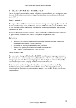 Global Brand Management: Harley-Davidson


9 BRAND COMMUNICATION STRATEGY
Placing the brand communication strategy behind the recommendations may seem a bit strange,
but since this brand communication strategy is based on the recommendations, it is better to
present it here.

T ARGET AUDIENCE
The target audience of the new brand communication strategy are young people between 20 and
35 who are attracted by values like freedom, pleasure and dreams with a touch of rebellion. Men
as well as women have to be taken into consideration, eventually with different but consistent
communication plans.

Because of the current customer profile of Harley-Davidson, the new brand communication has
to appeal to baby boomers as well without driving them away from the brand.

O BJECTIVES
   -   Making Harley-Davidson more appealing to young consumers and raise sales in this
       category without repelling existing consumers.
   -   Creating a real relationship with each type of consumer
   -   Keeping a strong brand equity throughout all consumer groups
   -   Improving the brand image among young consumers

C REATIVE STRATEGY
The new creative strategy will be based on the CRUSH-model to appeal to younger consumers.
The focus will lay on realness, uniqueness, self-identification with the brand and happiness with
a rough edge. As seen in chapter 8, young people are attracted by these values and this kind of
creativity. Every marketing campaign will have to respond to this model.

Furthermore, the creative strategy will mainly focus on user-generated content. Harley-
Davidson is a strong brand with lots of fans who like to show this. Engaging these fans by
stimulating them to create their own content and sharing it, will give the creative boost Harley-
Davidson needs.




                                                                                                22
                                   Joren Lemiegre – A4040228
 