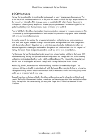 Global Brand Management: Harley-Davidson


10 CONCLUSION
Harley-Davidson is still a strong brand which appeals to a very large group of consumers. The
brand has made some major mistakes in the past, but seems to be on the right way to refocus on
the brands key strengths. This strategy seems to work in the US where Harley-Davidson is
selling more bikes to young people and new target groups than ever. In order to appeal to the
global market however, there are some major problems to be tackled.

First of all, Harley-Davidson has to adapt its communication strategy to younger consumers. This
can be done by updating the used media with new techniques and to engage on social networks
with new and potential consumers.

Secondly, research shows that the new generation values authenticity and uniqueness more
than ever. This is good news for Harley-Davidson which distinguishes itself from competitors
with these values. Harley-Davidson has to seize this opportunity by sticking to its values by
introducing modern techniques and modern design touches combined with the old elegance of
Harley-Davidson. Retro design with a modern touch has never been cooler before.

Furthermore, Harley-Davidson has to stay away from categories that will harm the brand DNA
and brand equity. Racing and performance motorcycles do not comply with the brand identity
and cannot be introduced unless under a different brand name. The values of the target group
for this kind of motorcycles will never comply with Harley-Davidsons’ brand values.

And finally, all this, has to be done without chasing away the current Harley-buyer. This
customer still has to be able to identify itself with the brand. Therefore the feeling to belong to a
strong community is more important than ever. HOG is a very successful marketing programme
and it has to be supported all year long.

By applying these techniques, Harley-Davidson will remain a real lovebrand with high brand
equity. Harley-Davidson stands for fun, experience and happiness with a little touch of rebellion.
Every Harley-rider has its own story, but everyone single one of them has the same dream:
Freedom




                                                                                                   24
                                    Joren Lemiegre – A4040228
 