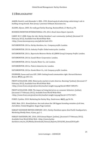 Global Brand Management: Harley-Davidson


11 BIBLIOGRAPHY

AAKER, David A. and Alexander L. BIEL. 1993. Brand equity & advertising: advertising's role in
building strong brands. New Jersey: Lawrence Erlbaum Associates Inc.

ALIANO, Alyson. 2005. He really got Harley Roaring. BusinessWeek, 21 March, p.70.

BUSINESS MONITOR INTERNATIONAL LTD. 2012. Brazil Autos Report. Ipswich.

CAREY, W. P. 2008. Enjoy the ride: Harley-Davidson's user community. [online]. [Accessed 14
February 2012]. Available from World Wide Web:
<http://www.knowwpcarey.com/pdf.cfm?aid=435>

DATAMONITOR. 2011a. Harley-Davidson, Inc.: Company profile. London.

DATAMONITOR. 2011b. Industry Profile: Global motorcycles. London.

DATAMONITOR. 2011c. Bayerische Motoren Werke AG (BMW Gorup) Company Profile. London.

DATAMONITOR. 2011d. Suzuki Motor Corporation. London.

DATAMONITOR. 2011d. Yamaha Motor Co., Ltd. London.

DATAMONITOR. 2011e. Polaris Industries Inc. London.

DATAMONITOR. 2012a. Honda Motor Co., Ltd. Company profile. London.

FOURNIER, Susan and Lara LEE. 2009. Getting brand communities right. Harvard Business
Review. 87(4), pp.105-111.

FROST & SULLIVAN. 2002. Motorcycles market in Latin America. Booming? [online]. [Accessed 17
February 2012]. Available from World Wide Web:
<http://www.frost.com/prod/servlet/market-insight-top.pag?docid=IMAY-58FLP5>

FROST & SULLIVAN. 2008. The impact of rising fuel prices on consumer behaviors. [online].
[Accessed 17 February 2012]. Available from World Wide Web:
<http://www.frost.com/prod/servlet/market-insight-top.pag?docid=137517607>

FUREY, Cynthia. 2010. Marketing the Harley Way. Dealernews. 46(8), pp.56-56.

HAIG, Matt. 2011. Brand failures: the truth about the 100 biggest branding mistakes of all time,
2nd edition. United Kingdom: Kogan Page Limited.

HARLEY DAVIDSON MOTOR COMPANY. 2011. Harley-Davidson opens Asia Pacific headquarters.
Marketing Weekly News, 4 June, pp.1-1.

HARLEY-DAVIDSON, INC. 2010. 2010 Annual Report. [online]. [Accessed 17 February 2012].
Available from World Wide Web: <http://www.harley-
davidson.com/en_US/Media/downloads/Annual_Reports/2010/HD_Annual2010.pdf>




                                                                                                   25
                                   Joren Lemiegre – A4040228
 