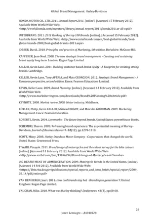 Global Brand Management: Harley-Davidson


HONDA MOTOR CO., LTD. 2011. Annual Report 2011. [online]. [Accessed 15 February 2012].
Available from World Wide Web:
<http://world.honda.com/investors/library/annual_report/2011/honda2011ar-all-e.pdf>

INTERBRAND. 2011. 2011 Ranking of the top 100 Brands. [online]. [Accessed 15 February 2012].
Available from World Wide Web: <http://www.interbrand.com/en/best-global-brands/best-
global-brands-2008/best-global-brands-2011.aspx>

JOBBER, David. 2010. Principles and practice of Marketing, 6th edition. Berkshire: McGraw-Hill.

KAPFERER, Jean-Noel. 2008. The new strategic brand management - Creating and sustaining
brand equity long term. London: Kogan Page Limited.

KELLER, Kevin Lane. 2001. Building customer based Brand equity - A blueprint for creating strong
brands. Cambridge.

KELLER, Kevin Lane, Tony APÉRIA, and Mats GEORGSON. 2012. Strategic Brand Management - A
European perspective, second edition. Essex: Pearson Educatioon Limited.

KEVIN, Keller Lane. 2009. Brand Planning. [online]. [Accessed 13 February 2012]. Available from
World Wide Web:
<http://www.marksherrington.com/downloads/Brand%20Planning%20eArticle.pdf>

KEYNOTE. 2008. Market review 2008: Motor industry. Middlesex.

KOTLER, Philip, Kevin KELLER, Mairead BRADY, and Malcolm GOODMAN. 2009. Marketing
Management. Essex: Pearson Education.

ROBERTS, Kevin. 2004. Lovemarks - The future beyond brands. United States: powerHouse Books.

SCHEMBRI, Sharon. 2009. Reframing brand experience: The experiential meaning of Harley-
Davidson. Journal of Business Research. 62(12), pp.1299-1310.

SCOTT, Missy. 2008. Harley-Davidson Motor Company - Corporations that changed the world.
United States: Greenwood Press.

TIWARI, Vinayak. 2011. Brand image of motorcycles and the colour survey for the bike colours.
[online]. [Accessed 11 February 2012]. Available from World Wide Web:
<http://www.scribd.com/doc/43696994/Brand-Image-of-Motorcycles-of-Yamaha>

U.S. DEPARTMENT OF ADMINISTRATION. 2009. Motorcycle Trends in the United States. [online].
[Accessed 14 Feb 2012]. Available from World Wide Web:
<https://1bts.rita.dot.gov/publications/special_reports_and_issue_briefs/special_report/2009_
05_14/pdf/entire.pdf>

VAN DEN BERGH, Joeri. 2011. How cool brands stay hot - Branding to generation Y. United
Kingdom: Kogan Page Limited.

VAUGHAN, Mike. 2010. What was Harley thinking? Dealernews. 46(3), pp.60-60.




                                                                                                26
                                  Joren Lemiegre – A4040228
 