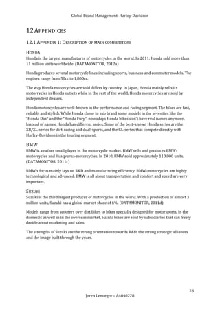 Global Brand Management: Harley-Davidson


12 APPENDICES
12.1 APPENDIX 1: DESCRIPTION OF MAIN COMPETITORS
HONDA
Honda is the largest manufacturer of motorcycles in the world. In 2011, Honda sold more than
11 million units worldwide. (DATAMONITOR, 2012a)

Honda produces several motorcycle lines including sports, business and commuter models. The
engines range from 50cc to 1,800cc.

The way Honda motorcycles are sold differs by country. In Japan, Honda mainly sells its
motorcycles in Honda outlets while in the rest of the world, Honda motorcycles are sold by
independent dealers.

Honda motorcycles are well-known in the performance and racing segment. The bikes are fast,
reliable and stylish. While Honda chose to sub brand some models in the seventies like the
“Honda Dax” and the “Honda Fury”, nowadays Honda bikes don’t have real names anymore.
Instead of names, Honda has different series. Some of the best-known Honda series are the
XR/XL-series for dirt-racing and dual-sports, and the GL-series that compete directly with
Harley-Davidson in the touring segment.

BMW
BMW is a rather small player in the motorcycle market. BMW sells and produces BMW-
motorcycles and Husqvarna-motorcycles. In 2010, BMW sold approximately 110,000 units.
(DATAMONITOR, 2011c)

BMW’s focus mainly lays on R&D and manufacturing efficiency. BMW-motorcycles are highly
technological and advanced. BMW is all about transportation and comfort and speed are very
important.

SUZUKI
Suzuki is the third largest producer of motorcycles in the world. With a production of almost 3
million units, Suzuki has a global market share of 6%. (DATAMONITOR, 2011d)

Models range from scooters over dirt bikes to bikes specially designed for motorsports. In the
domestic as well as in the overseas market, Suzuki bikes are sold by subsidiaries that can freely
decide about marketing and sales.

The strengths of Suzuki are the strong orientation towards R&D, the strong strategic alliances
and the image built through the years.




                                                                                                  28
                                   Joren Lemiegre – A4040228
 
