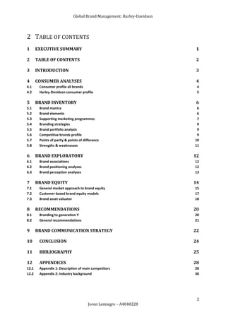 Global Brand Management: Harley-Davidson




2 TABLE OF CONTENTS
1      EXECUTIVE SUMMARY                                                 1

2      TABLE OF CONTENTS                                                 2

3      INTRODUCTION                                                      3

4      CONSUMER ANALYSES                                                 4
4.1     Consumer profile all brands                                       4
4.2     Harley-Davidson consumer profile                                  5

5      BRAND INVENTORY                                                   6
5.1     Brand mantra                                                      6
5.2     Brand elements                                                    6
5.3     Supporting marketing programmes                                   7
5.4     Branding strategies                                               9
5.5     Brand portfolio analysis                                          9
5.6     Competitive brands profile                                        9
5.7     Points of parity & points of difference                          10
5.8     Strengths & weaknesses                                           11

6      BRAND EXPLORATORY                                                 12
6.1     Brand associations                                               12
6.2     Brand positioning analyses                                       12
6.3     Brand perception analyses                                        13

7      BRAND EQUITY                                                      14
7.1     General market approach to brand equity                          15
7.2     Customer-based brand equity models                               17
7.3     Brand asset valuator                                             18

8      RECOMMENDATIONS                                                   20
8.1     Branding to generation Y                                         20
8.2     General recommendations                                          21

9      BRAND COMMUNICATION STRATEGY                                      22

10      CONCLUSION                                                       24

11      BIBLIOGRAPHY                                                     25

12      APPENDICES                                                       28
12.1    Appendix 1: Description of main competitors                      28
12.2    Appendix 2: Industry background                                  30




                                                                          2
                                       Joren Lemiegre – A4040228
 