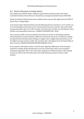 Global Brand Management: Harley-Davidson


4.2 HARLEY-DAVIDSON CUSTOMER PROFILE
According to Scott (SCOTT, Missy, 2008), the typical Harley-Davidson rider in the USA is
somewhere between 30 and 40 years’ old and has an average household income of $ 84.300.

Nearly two-thirds of Harley-buyers have studied at least one year after high-school and 30% of
buyers have a college degree.

In its annual report, Harley-Davidson says the following about its consumers: “we’re number one
in U.S. heavyweight market share across a broad swath of outreach customers. We are the leader
among young adults ages 18–34. We’re number one with women. Number one with Hispanic riders.
Number one among African-Americans.” (HARLEY-DAVIDSON, INC., 2010)

This consumer profile is however limited to the American market. In developing countries,
Harley-Davidsons consumer profile is different for education and income. In India for example,
the typical Harley-Davidson buyer belongs to a higher class, is highly-educated and has one of
the highest average incomes in India. The reason for this is the high price for the Harley bikes in
these countries. (HARLEY DAVIDSON MOTOR COMPANY, 2011)

Even countries with similar cultures as the US show significant differences. In the European
market for example, Harley-Davidson has a very low market share and is not very popular
amongst young people. This is one of the major weaknesses of Harley-Davidson. The company
focuses too much on the US market and is not really following consumer trends in other
markets.




                                                                                                  5
                                   Joren Lemiegre – A4040228
 