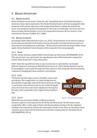 Global Brand Management: Harley-Davidson


5 BRAND INVENTORY
5.1 BRAND MANTRA
Harley-Davidsons brand mantra “Enjoy the ride” immediately shows that Harley Davidson is
about more than only transportation. The Harley-Davidson brand is all about escaping the daily
humdrum of life and the experience of the products that Harley is selling. Ron Hutchinson,
senior vice president of product development for HD, states it as following: “Let me be very clear
about one thing, Harley-Davidson is not in the transportation business. We are, however, in the
entertainment business” (CAREY, W. P., 2008)

5.2 BRAND ELEMENTS
According to Keller (KELLER, Kevin Lane et al., 2012), “brand elements can be chosen to enhance
brand awareness; facilitate the formation of strong, favourable and unique brand associations or
elicit positive brand judgements and feelings. “ Because these brand elements help to define brand
equity, Harley-Davidsons’ brand elements will be analysed in the next paragraphs.

5.2.1 NAME
In 2011, Harley-Davidson ranked 100th in Interbrands top 100 brands. (INTERBRAND, 2011)
This may not seem very spectacular, but regarding the sales of HD-motorcycles compared to
market leader Honda, this is a big achievement.

Keller states that a good brand name is easy to pronounce or spell, familiar, meaningful,
different, distinctive and unusual. (KELLER, Kevin Lane et al., 2012). Harley-Davidson may not
be meaningful or easy to spell, the name has been used over such a long time that is has become
a statement. Changing this name would be a very bad idea.

5.2.2 LOGO
The Harley-Davidson logo is easy to remember, easy to spot
and obvious. The orange letters on a black background are
immediately recognisable and just like the brand name, the logo
is very famous and well-known all over the world. During the
years, there have been some minor adaptions to the logo but
the logo is still recognisable as the original Harley-Davidson
logo.

5.2.3 SHOPS                                                        Figure 1: Harley-Davidson logo
While POS may not be part of Keller’s definition of brand
elements, shops are very important for the Harley-Davidson brand. The HD-shop is easily
recognisable, offers a wide range of Harley-Davidson products and above all, the employees
working in the shops know all about the motorcycles and the brand. These are the places where
customers get in touch with the brand and are therefore indispensable for the Harley-Brand.
(DATAMONITOR, 2011a)




                                                                                                    6
                                   Joren Lemiegre – A4040228
 