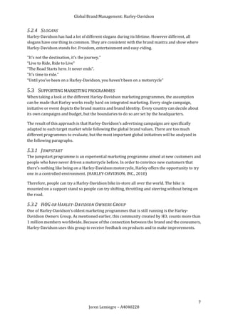 Global Brand Management: Harley-Davidson


5.2.4 SLOGANS
Harley-Davidson has had a lot of different slogans during its lifetime. However different, all
slogans have one thing in common. They are consistent with the brand mantra and show where
Harley-Davidson stands for. Freedom, entertainment and easy-riding.

"It's not the destination, it's the journey.”
“Live to Ride, Ride to Live”
“The Road Starts here. It never ends”.
“It's time to ride.”
“Until you've been on a Harley-Davidson, you haven't been on a motorcycle”

5.3 SUPPORTING MARKETING PROGRAMMES
When taking a look at the different Harley-Davidson marketing programmes, the assumption
can be made that Harley works really hard on integrated marketing. Every single campaign,
initiative or event depicts the brand mantra and brand identity. Every country can decide about
its own campaigns and budget, but the boundaries to do so are set by the headquarters.

The result of this approach is that Harley-Davidson’s advertising campaigns are specifically
adapted to each target market while following the global brand values. There are too much
different programmes to evaluate, but the most important global initiatives will be analysed in
the following paragraphs.

5.3.1 JUMPSTART
The jumpstart programme is an experiential marketing programme aimed at new customers and
people who have never driven a motorcycle before. In order to convince new customers that
there’s nothing like being on a Harley-Davidson motorcycle, Harley offers the opportunity to try
one in a controlled environment. (HARLEY-DAVIDSON, INC., 2010)

Therefore, people can try a Harley-Davidson bike in-store all over the world. The bike is
mounted on a support stand so people can try shifting, throttling and steering without being on
the road.

5.3.2 HOG OR HARLEY-DAVIDSON OWNERS GROUP
One of Harley-Davidson’s oldest marketing programmes that is still running is the Harley-
Davidson Owners Group. As mentioned earlier, this community created by HD, counts more than
1 million members worldwide. Because of the connection between the brand and the consumers,
Harley-Davidson uses this group to receive feedback on products and to make improvements.




                                                                                                  7
                                  Joren Lemiegre – A4040228
 
