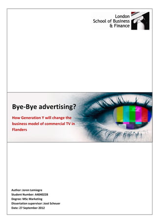 Bye-Bye advertising?
How Generation Y will change the
business model of commercial TV in
Flanders




Author: Joren Lemiegre
Student Number: A4040228
Degree: MSc Marketing
Dissertation supervisor: José Scheuer
Date: 27 September 2012
 