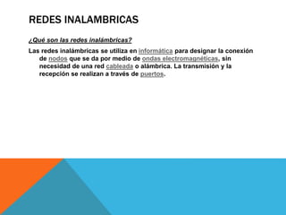 REDES INALAMBRICAS
¿Qué son las redes inalámbricas?
Las redes inalámbricas se utiliza en informática para designar la conexión
de nodos que se da por medio de ondas electromagnéticas, sin
necesidad de una red cableada o alámbrica. La transmisión y la
recepción se realizan a través de puertos.
 