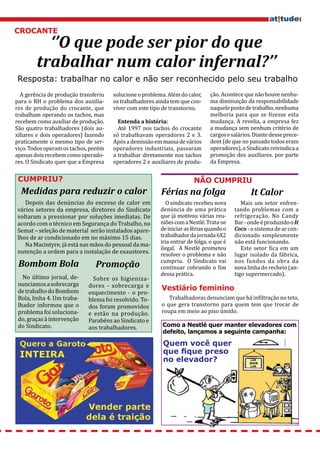 CROCANTE
          ‘’O que pode ser pior do que
        trabalhar num calor infernal?’’
Resposta: trabalhar no calor e não ser reconhecido pelo seu trabalho
  A gerência de produção transferiu   solucione o problema. Além do calor,    ção. Acontece que não houve nenhu-
para o RH o problema dos auxilia-     os trabalhadores ainda tem que con-     ma diminuição da responsabilidade
res de produção do crocante, que      viver com este tipo de transtorno.      naquele posto de trabalho, nenhuma
trabalham operando os tachos, mas                                             melhoria para que se fizesse esta
recebem como auxiliar de produção.                                            mudança. À revelia, a empresa fez
São quatro trabalhadores (dois au-      Até 1997 nos tachos do crocante       a mudança sem nenhum critério de
                                        Entenda a história:

xiliares e dois operadores) fazendo   só trabalhavam operadores 2 e 3.        cargos e salários. Diante desse prece-
praticamente o mesmo tipo de ser-     Após a demissão em massa de vários      dent (de que no passado todos eram
viço. Todos operam os tachos, porém   operadores industriais, passaram        operadores), o Sindicato reivindica a
apenas dois recebem como operado-     a trabalhar diretamente nos tachos      promoção dos auxiliares. por parte
res. O Sindicato quer que a Empresa   operadores 2 e auxiliares de produ-     da Empresa.


 CUMPRIU?                                                              NÃO CUMPRIU
  Medidas para reduzir o calor                           Férias na folga                       It Calor
   Depois das denúncias do excesso de calor em             O sindicato recebeu nova         Mais um setor enfren-
vários setores da empresa, diretores do Sindicato        denúncia de uma prática         tando problemas com a
voltaram a pressionar por soluções imediatas. De         que já motivou várias reu-      refrigeração. No Candy
acordo com o técnico em Segurança do Trabalho, no        niões com a Nestlé. Trata-se    Bar - onde é produzido o It
Semat – seleção de material serão instalados apare-      de iniciar as férias quando o   Coco - o sistema de ar con-
lhos de ar condicionado em no máximo 15 dias.            trabalhador da jornada 6X2      dicionado simplesmente
                                                         iria entrar de folga, o que é   não está funcionando.
   Na Macintyre, já está nas mãos do pessoal da ma-
                                                         ilegal. A Nestlé prometeu          Este setor fica em um
nutenção a ordem para a instalação de exaustores.        resolver o problema e não       lugar isolado da fábrica,
                                                         cumpriu. O Sindicato vai        nos fundos da obra da
 Bombom Bola                   Promoção                  continuar cobrando o fim        nova linha do recheio (an-
                                                         dessa prática.                  tigo supermercado).
   No último jornal, de-      Sobre os higieniza-
 nunciamos a sobrecarga     dores - sobrecarga e
 de trabalho do Bombom      esquecimento - o pro-
 Bola, linha 4. Um traba-   blema foi resolvido. To-        Trabalhadoras denunciam que há infiltração no teto,
                                                         Vestiário feminino

 lhador informou que o      dos foram promovidos         o que gera transtorno para quem tem que trocar de
 problema foi soluciona-    e estão na produção.         roupa em meio ao piso úmido.
 do, graças à intervenção   Parabéns ao Sindicato e
 do Sindicato.              aos trabalhadores.            Como a Nestlé quer manter elevadores com
                                                          defeito, lançamos a seguinte campanha:

                                                          Quem você quer
                                                          que fique preso
                                                          no elevador?
 