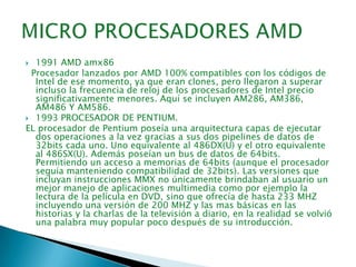 MICRO PROCESADORES AMD1991 AMD amx86  Procesador lanzados por AMD 100% compatibles con los códigos de Intel de ese momento, ya que eran clones, pero llegaron a superar incluso la frecuencia de reloj de los procesadores de Intel precio significativamente menores. Aquí se incluyen AM286, AM386, AM486 Y AM586. 1993 PROCESADOR DE PENTIUM.EL procesador de Pentium poseía una arquitectura capas de ejecutar dos operaciones a la vez gracias a sus dos pipelines de datos de 32bits cada uno. Uno equivalente al 486DX(U) y el otro equivalente al 486SX(U). Además poseían un bus de datos de 64bits. Permitiendo un acceso a memorias de 64bits (aunque el procesador seguía manteniendo compatibilidad de 32bits). Las versiones que incluyan instrucciones MMX no únicamente brindaban al usuario un mejor manejo de aplicaciones multimedia como por ejemplo la lectura de la película en DVD, sino que ofrecía de hasta 233 MHZ incluyendo una versión de 200 MHZ y las mas básicas en las historias y la charlas de la televisión a diario, en la realidad se volvió una palabra muy popular poco después de su introducción.