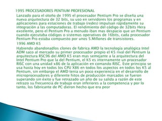    1995 PROCESADORES PENTIUM PROFESIONAL    Lanzado para el otoño de 1995 el procesador Pentium Pro se diseña una nueva arquitectura de 32 bits, su uso en servidores los programas y en aplicaciones para estaciones de trabajo (redes) impulsan rápidamente su integración a las computadoras. El rendimiento del código de 32bits Hera excelente, pero el Pentium Pro a menudo iban mas despacio que un Pentium cuando ejecutaba códigos o sistemas operativos de 16bits, cada procesador Pentium Pro estaba compuesto por unos 5.Millones de transistores.    1996 AMD K5     Habiendo abandonadlos clones de fabrica AMD la tecnología analógica Intel ADM saco al mercado su primer procesador propio el K5 rival del Pentium la arquitectura RSC96 del AMD K5 eran mas semejante a la arquitectura del Intel Pentium Pro que la del Pentium, el K5 es internamente un procesador RISC con una unidad x86 de la aplicación en comando RISC. Este principio se usa hasta hoy en todos los CPU X86 en todos los aspectos en todos los K5 al Pentium, sin embargo el AMD tenia un poco experiencia en el desarrollo de microprocesadores y diferente hitos de producción marcados se fueron superando sin éxito y fue retrazado un año de su salida a razón de este retrazo su frecuencia de trabajo eran inferiores a la competencia y por lo tanto, los fabricante de PC dieron hecho que era peor     