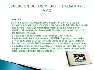 EVOLUCION DE LOS MICRO PROCESADORES AMDx86-64       Es una arquitectura basada en la extensión del conjunto de instrucciones x86 para manejar direcciones de 64 bits. Además de una simple extensión contempla mejoras adicionales como duplicar el número y el tamaño de los registros de uso general y de instrucciones SSE.Se trata de una arquitectura desarrollada por AMD e implementada bajo el nombre de AMD64. El primer procesador con soporte para este conjunto de instrucciones fue el Opteron, lanzado en abril de 2003. Posteriormente ha sido implementado en múltiples variantes del Athlon 64 y posteriores; y del Pentium 4 y posteriores de Intel, en éste último caso bajo una versión de Intel llamada Intel 64 (antes EM64T).