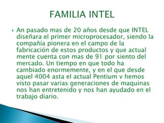 FAMILIA INTELAn pasado mas de 20 años desde que INTEL diseñara el primer microprocesador, siendo la compañía pionera en el campo de la fabricación de estos productos y que actual mente cuenta con mas de 91 por siento del mercado. Un tiempo en que todo ha cambiado enormemente, y en el que desde aquel 4004 asta el actual Pentium v hemos visto pasar varias generaciones de maquinas nos han entretenido y nos han ayudado en el trabajo diario.