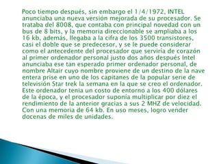    Poco tiempo después, sin embargo el 1/4/1972, INTEL anunciaba una nueva versión mejorada de su procesador. Se trataba del 8008, que contaba con principal novedad con un bus de 8 bits, y la memoria direccionable se ampliaba a los 16 kb, además, llegaba a la cifra de los 3500 transistores, casi el doble que se predecesor, y se le puede considerar como el antecedente del procesador que serviría de corazón al primer ordenador personal justo dos años después Intel anunciaba ese tan esperado primer ordenador personal, de nombre Altair cuyo nombre proviene de un destino de la nave entera prise en uno de los capitanes de la popular serie de televisión Star trek la semana en la que se creo el ordenador. Este ordenador tenia un costo de entorno a los 400 dólares de la época, y el procesador suponía multiplicar por diez el rendimiento de la anterior gracias a sus 2 MHZ de velocidad. Con una memoria de 64 kb. En uso meses, logro vender docenas de miles de unidades.    