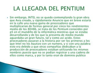 LA LLEGADA DEL PENTIUMSin embargo, INTEL no se quedo contemplando la gran obra que Avia creado, y rápidamente Anuncio que en breve estaría en la calle una nueva gama de procesadores que multiplicarían de formas general por cinco los rendimientos medio de los 80486, se trata de los Pentium conocidos por p5 en el mundillo de la informática mientras que se estaba desarrollando y de los que la presenta de medio mundo aguardaba un gran futuro, tal y como así acido. Estos procesadores pasaran a la historia por ser los primeros a los que Intel no los bautizo con un numero, y si con una palabra: esto era debido a que otras compañías dedicaban a la producción de procesadores estaban utilizando los mismos nombres puesto que no se podían registrar a una cadena de ellos como marca, y por lo tanto eran de dominio publico  