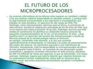 EL FUTURO DE LOS MICROPROCESADORESlos avances informáticos de los últimos años superan en cantidad y calidad a los que podrían haberse desarrollado en décadas enteras, y aunque esto es algo bastante encomendable a los ingenieros e investigadores que trabajan en esta disciplina, un ejecutivodealtorangode Intel, PatGelsinger, haceimpresionantesvaticiniosparaelfuturo. A comienzos de esta semana, durante la celebración anticipada de los 40 años de Intel, que no se espera sino hasta el próximo 18 de julio, Gelsinger anunció que Intel estaba en condiciones de planificarsudesarrollo hastalacreacióndepequeñosmicroprocesadoresde10nm. en los próximos 10 años. ¿Qué significa esto?Lareduccióndeltamañodelmicroprocesadoratravésdetécnicaspropiasdelananotecnologíareduceelconsumode energia, volviéndolo más eficiente, a la vez que aumenta significativamente el desempeño, la velocidad y el poder de procesamiento del núcleo del sistema. Un nanómetro equivale a una millonésima de milímetro. Actualmente, Intel ha desarrollado un microprocesador de 45nm, el más pequeño hasta la fecha:  untransistordeeseprocesadorpuedeencenderseyapagarse, enviando informaciòn enesteproceso, alrededorde300milmillonesdevecesporsegundo, lo que es demasiado. Con estos avances, Gelsingeresperaquetodalarelaciónquenosotrostenemosconlosordenadorescambienotablemente, sobre todo en términos de la interfaz visual, que estos pequeños procesadores ayudarán a embellecer notablemente.