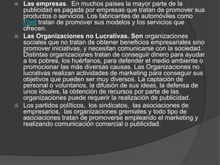 Las empresas.  En muchos países la mayor parte de la publicidad es pagada por empresas que tratan de promover sus productos o servicios. Los fabricantes de automóviles como Ford tratan de promover sus modelos y los servicios que ofrecen.Las Organizaciones no Lucrativas. Son organizaciones sociales que no tratan de obtener beneficios empresariales sino promover iniciativas, y necesitan comunicarse con la sociedad. Distintas organizaciones tratan de conseguir dinero para ayudar a los pobres, los huérfanos, para defender el medio ambiente o promocionar las más diversas causas. Las Organizaciones no lucrativas realizan actividades de marketing para conseguir sus objetivos que pueden ser muy diversos. La captación de personal o voluntarios, la difusión de sus ideas, la defensa de unos ideales, la obtención de recursos por parte de las organizaciones puede requerir la realización de publicidad. Los partidos políticos,  los sindicatos,  las asociaciones de empresarios,  las organizaciones gremiales y todo tipo de asociaciones tratan de promoverse empleando el marketing y realizando comunicación comercial o publicidad.
