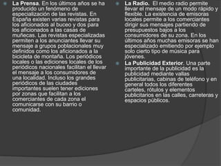 La Prensa. En los últimos años se ha producido un fenómeno de especialización de las revistas. En España existen varias revistas para los aficionados al buceo y dos para los aficionados a las casas de muñecas. Las revistas especializadas permiten a los anunciantes llevar su mensaje a grupos poblacionales muy definidos como los aficionados a la bicicleta de montaña. Los periódicos locales o las ediciones locales de los periódicos nacionales facilitan el llevar el mensaje a los consumidores de una localidad. Incluso los grandes periódicos de las ciudades importantes suelen tener ediciones por zonas que facilitan a los comerciantes de cada zona el comunicarse con su barrio o comunidad.La Radio.  El medio radio permite llevar el mensaje de un modo rápido y flexible. La existencia de emisoras locales permite a los comerciantes dirigir sus mensajes partiendo de presupuestos bajos a los consumidores de su zona. En los últimos años muchas emisoras se han especializado emitiendo por ejemplo solo cierto tipo de música para jóvenes. La Publicidad Exterior. Una parte importante de la publicidad es la publicidad mediante vallas publicitarias, cabinas de teléfono y en general todos los diferentes carteles, rótulos y elementos publicitarios en las calles, carreteras y espacios públicos. 