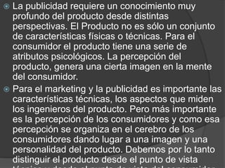 La publicidad requiere un conocimiento muy profundo del producto desde distintas perspectivas. El Producto no es sólo un conjunto de características físicas o técnicas. Para el consumidor el producto tiene una serie de atributos psicológicos. La percepción del producto, genera una cierta imagen en la mente del consumidor. Para el marketing y la publicidad es importante las características técnicas, los aspectos que miden los ingenieros del producto. Pero más importante es la percepción de los consumidores y como esa percepción se organiza en el cerebro de los consumidores dando lugar a una imagen y una personalidad del producto. Debemos por lo tanto distinguir el producto desde el punto de vista técnico y desde el punto de vista del consumidor.El producto desde el punto de vista técnico. Los atributos técnicos, sus características físicas, y su composición. También será relevante la información relativa a las leyes y restricciones que afectan al producto. 
