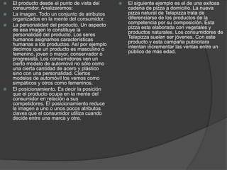 El producto desde el punto de vista del consumidor. Analizaremos:La imagen. Todo un conjunto de atributos organizados en la mente del consumidor. La personalidad del producto. Un aspecto de esa imagen lo constituye la personalidad del producto. Los seres humanos asignamos características humanas a los productos. Así por ejemplo decimos que un producto es masculino o femenino, joven o mayor, conservador o progresista. Los consumidores ven un cierto modelo de automóvil no sólo como una cierta cantidad de acero y plástico sino con una personalidad. Ciertos modelos de automóvil los vemos como simpáticos y otros como femeninos. El posicionamiento. Es decir la posición que el producto ocupa en la mente del consumidor en relación a sus competidores. El posicionamiento reduce la imagen a uno o unos pocos atributos claves que el consumidor utiliza cuando decide entre una marca y otra. El siguiente ejemplo es el de una exitosa cadena de pizza a domicilio. La nueva pizza natural de Telepizza trata de diferenciarse de los productos de la competencia por su composición. Esta pizza esta elaborada con vegetales y productos naturales. Los consumidores de Telepizza suelen ser jóvenes. Con este producto y esta campaña publicitara intentan incrementar las ventas entre un público de más edad.