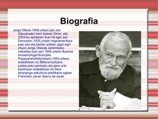 Biografia Jorge Oteiza 1908.urtean jaio zen Gipuzkoako herri batean Orion, eta 2003-ko apirilaren 9-an hil egin zen Donostian.1935.urtean hegoamerikara joan zen eta bertan artelan ugari egin zituen.Jorge Oteizak zeramikako irakaslea izan zen 1940.urtean Buenos Airesen(Argentinan)eta Popayanen(Kolombian).1950.urtean erabakitzen du Bilbora bizitzera joatea,asko pentsatu eta gero urte berdinean erabakitzen du bere lehenengo eskultura basilikarra egitea Francisko Javier Saenz de oizak. 