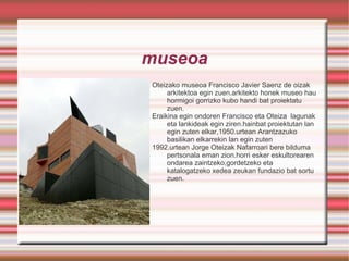 museoa Oteizako museoa Francisco Javier Saenz de oizak arkitektoa egin zuen.arkitekto honek museo hau hormigoi gorrizko kubo handi bat proiektatu zuen. 