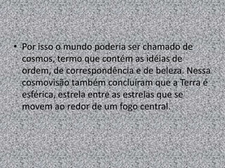 • Por isso o mundo poderia ser chamado de
  cosmos, termo que contém as idéias de
  ordem, de correspondência e de beleza. Nessa
  cosmovisão também concluíram que a Terra é
  esférica, estrela entre as estrelas que se
  movem ao redor de um fogo central.
 