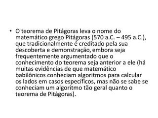 • O teorema de Pitágoras leva o nome do
  matemático grego Pitágoras (570 a.C. – 495 a.C.),
  que tradicionalmente é creditado pela sua
  descoberta e demonstração, embora seja
  frequentemente argumentado que o
  conhecimento do teorema seja anterior a ele (há
  muitas evidências de que matemático
  babilônicos conheciam algoritmos para calcular
  os lados em casos específicos, mas não se sabe se
  conheciam um algoritmo tão geral quanto o
  teorema de Pitágoras).
 